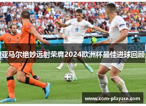 亚马尔绝妙远射荣膺2024欧洲杯最佳进球回顾 亚马尔绝妙远射荣膺2024欧洲杯最佳进球回顾