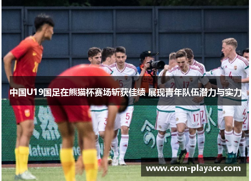 中国U19国足在熊猫杯赛场斩获佳绩 展现青年队伍潜力与实力
