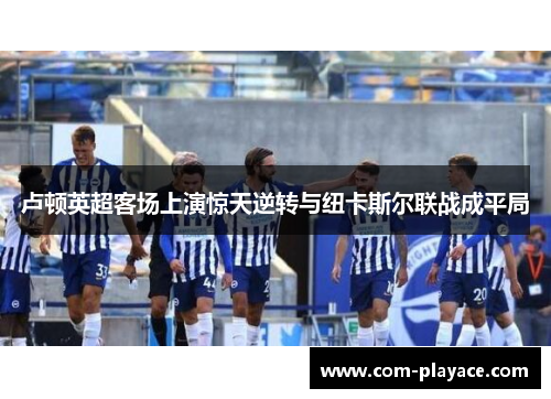 卢顿英超客场上演惊天逆转与纽卡斯尔联战成平局 卢顿英超客场上演惊天逆转与纽卡斯尔联战成平局