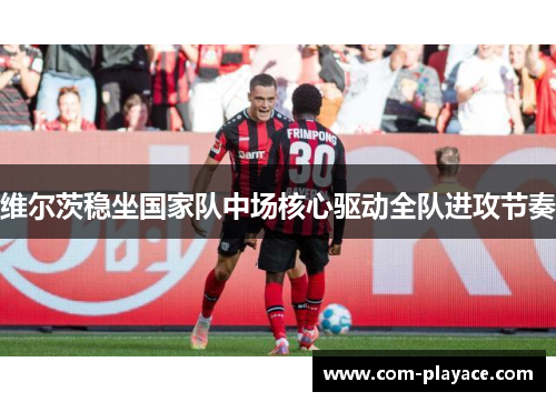 维尔茨稳坐国家队中场核心驱动全队进攻节奏